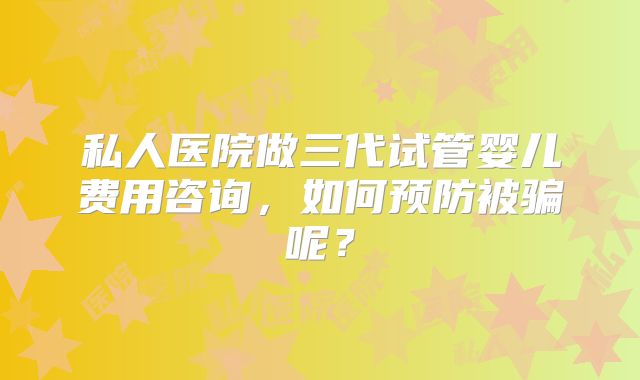 私人医院做三代试管婴儿费用咨询，如何预防被骗呢？