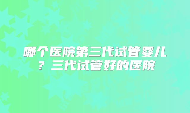哪个医院第三代试管婴儿？三代试管好的医院