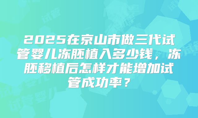 2025在京山市做三代试管婴儿冻胚植入多少钱,冻胚移植后怎样才能增加试管成功率?