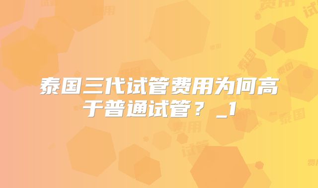 泰国三代试管费用为何高于普通试管?_1