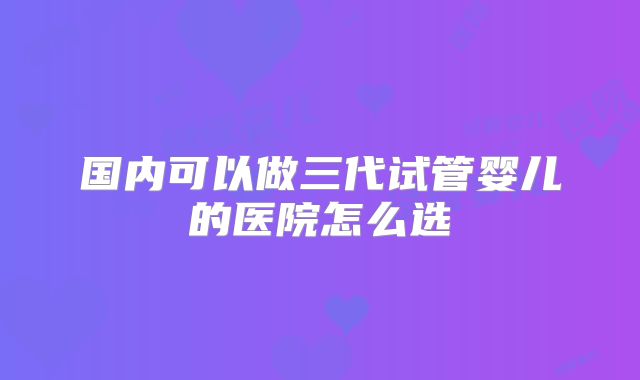 国内可以做三代试管婴儿的医院怎么选