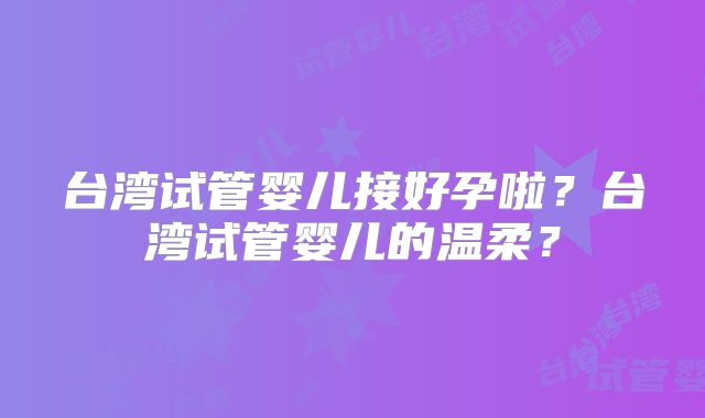 台湾试管婴儿接好孕啦？台湾试管婴儿的温柔？