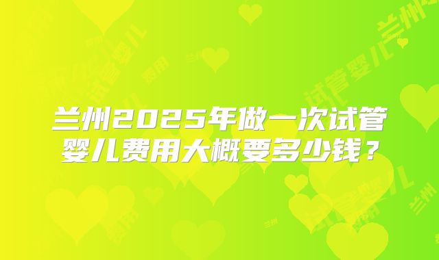 兰州2025年做一次试管婴儿费用大概要多少钱?