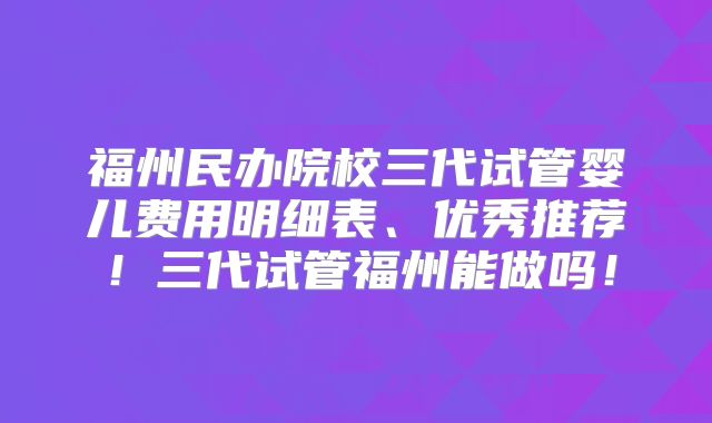 福州民办院校三代试管婴儿费用明细表、优秀推荐！三代试管福州能做吗！