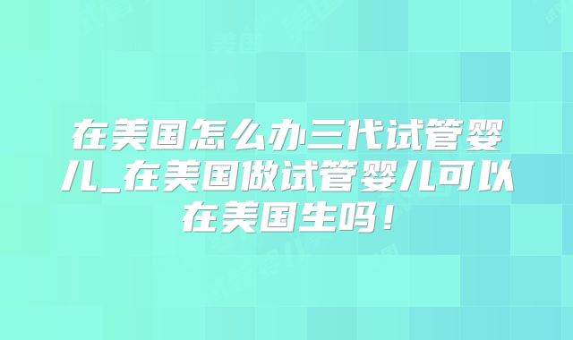 在美国怎么办三代试管婴儿_在美国做试管婴儿可以在美国生吗！