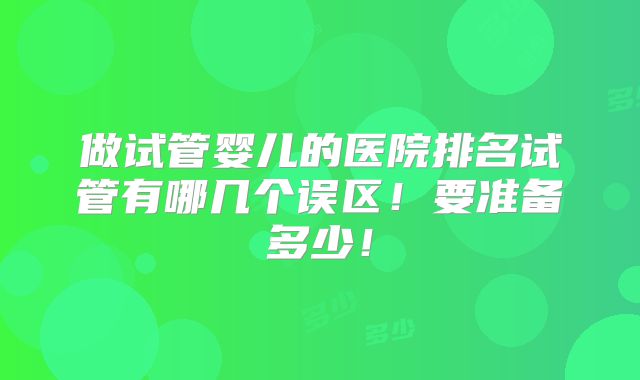 做试管婴儿的医院排名试管有哪几个误区！要准备多少！