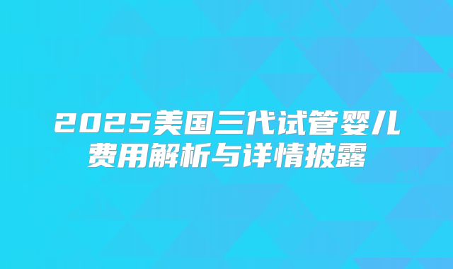 2025美国三代试管婴儿费用解析与详情披露