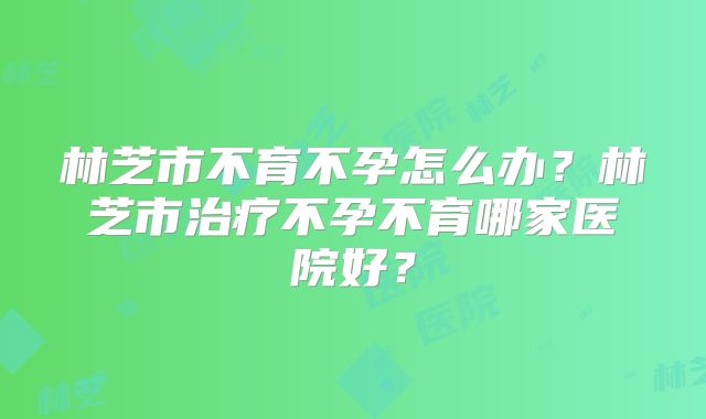 林芝市不育不孕怎么办?林芝市治疗不孕不育哪家医院好?