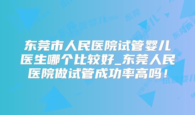 东莞市人民医院试管婴儿医生哪个比较好_东莞人民医院做试管成功率高吗！