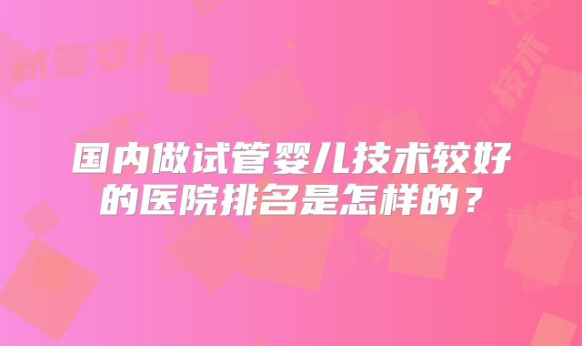 国内做试管婴儿技术较好的医院排名是怎样的？