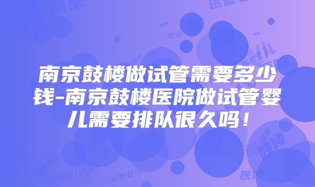 南京鼓楼做试管需要多少钱-南京鼓楼医院做试管婴儿需要排队很久吗!