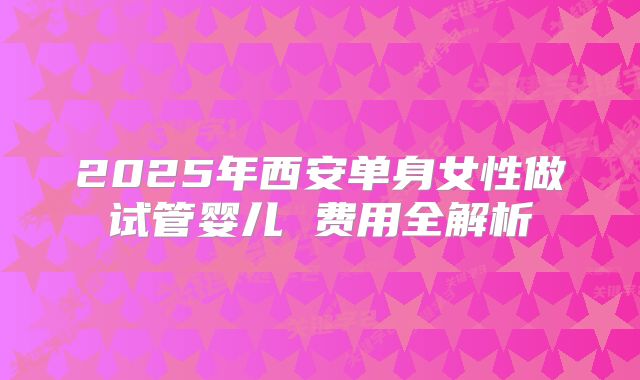 2025年西安单身女性做试管婴儿 费用全解析