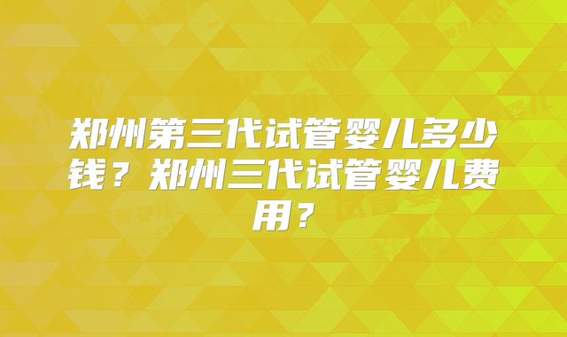 郑州第三代试管婴儿多少钱？郑州三代试管婴儿费用？