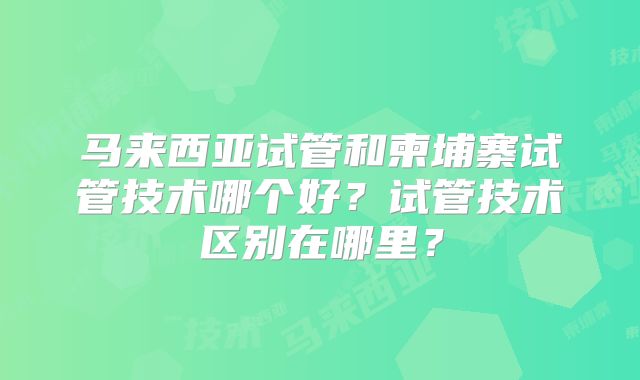 马来西亚试管和柬埔寨试管技术哪个好？试管技术区别在哪里？