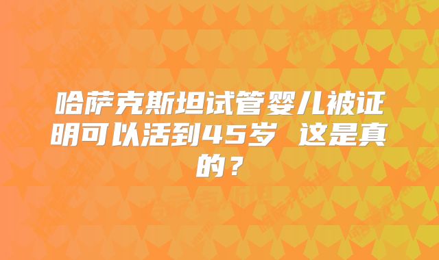 哈萨克斯坦试管婴儿被证明可以活到45岁 这是真的?