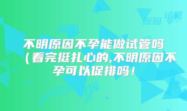 不明原因不孕能做试管吗(看完挺扎心的,不明原因不孕可以促排吗!
