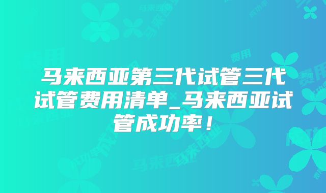 马来西亚第三代试管三代试管费用清单_马来西亚试管成功率!