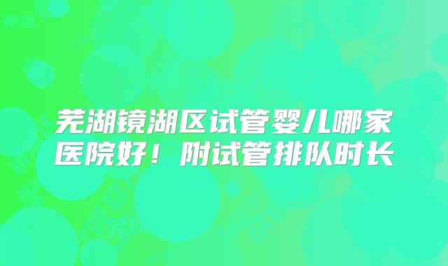 芜湖镜湖区试管婴儿哪家医院好!附试管排队时长