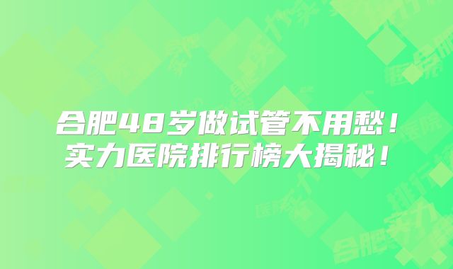 合肥48岁做试管不用愁！实力医院排行榜大揭秘！