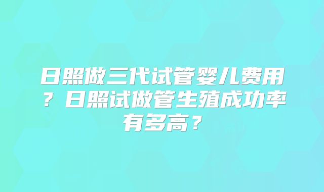 日照做三代试管婴儿费用？日照试做管生殖成功率有多高？