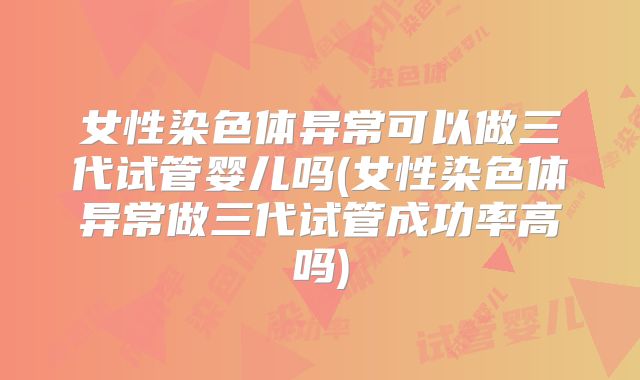 女性染色体异常可以做三代试管婴儿吗(女性染色体异常做三代试管成功率高吗)