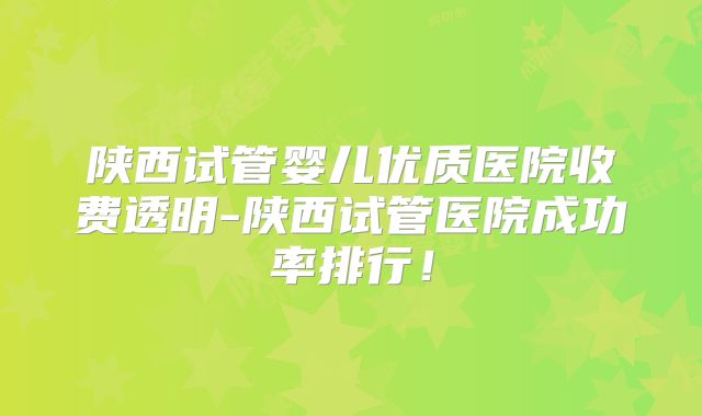 陕西试管婴儿优质医院收费透明-陕西试管医院成功率排行！