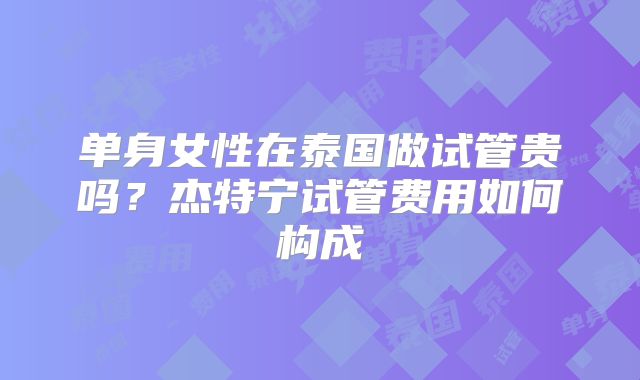 单身女性在泰国做试管贵吗？杰特宁试管费用如何构成