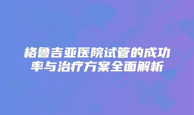 格鲁吉亚医院试管的成功率与治疗方案全面解析
