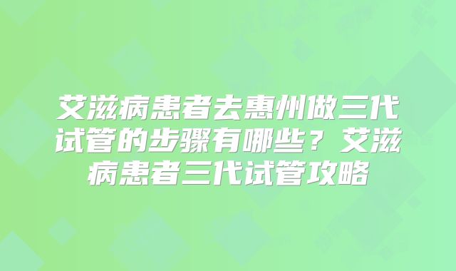 艾滋病患者去惠州做三代试管的步骤有哪些?艾滋病患者三代试管攻略