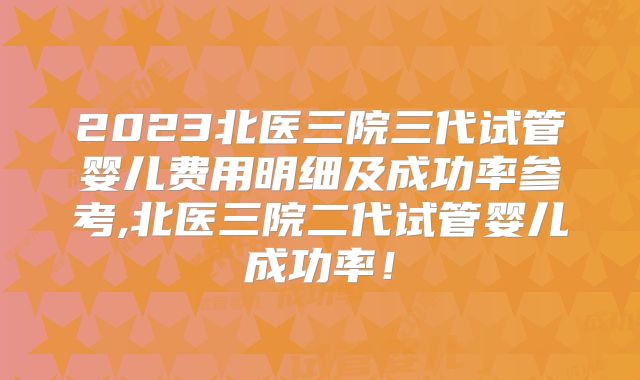 2023北医三院三代试管婴儿费用明细及成功率参考,北医三院二代试管婴儿成功率！