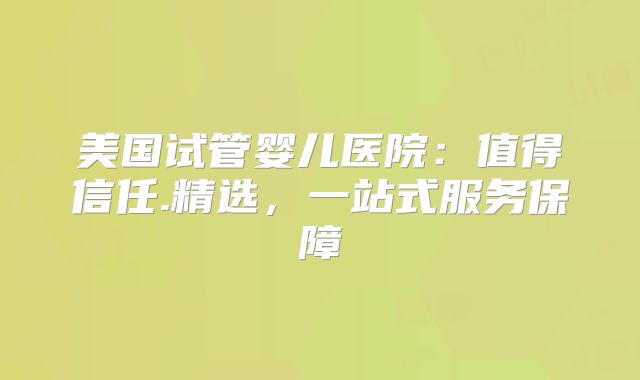 美国试管婴儿医院：值得信任.精选，一站式服务保障