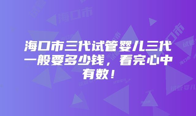 海口市三代试管婴儿三代一般要多少钱，看完心中有数！