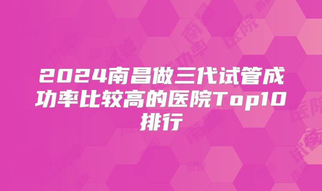 2024南昌做三代试管成功率比较高的医院Top10排行