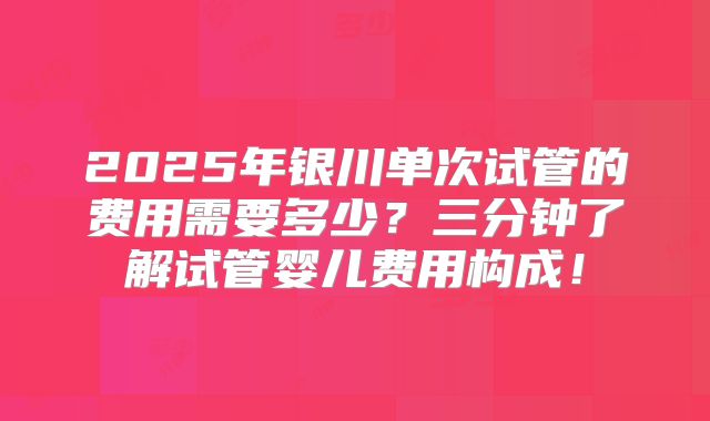 2025年银川单次试管的费用需要多少？三分钟了解试管婴儿费用构成！