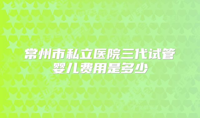 常州市私立医院三代试管婴儿费用是多少