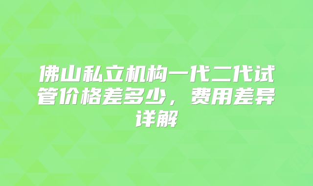 佛山私立机构一代二代试管价格差多少，费用差异详解