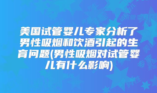 美国试管婴儿专家分析了男性吸烟和饮酒引起的生育问题(男性吸烟对试管婴儿有什么影响)