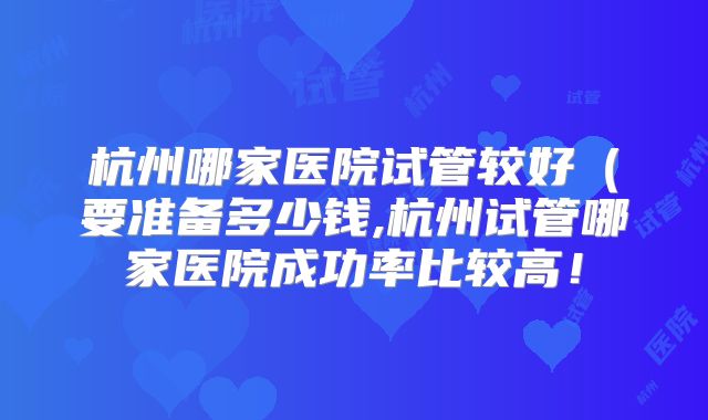 杭州哪家医院试管较好（要准备多少钱,杭州试管哪家医院成功率比较高！