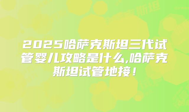 2025哈萨克斯坦三代试管婴儿攻略是什么,哈萨克斯坦试管地接!