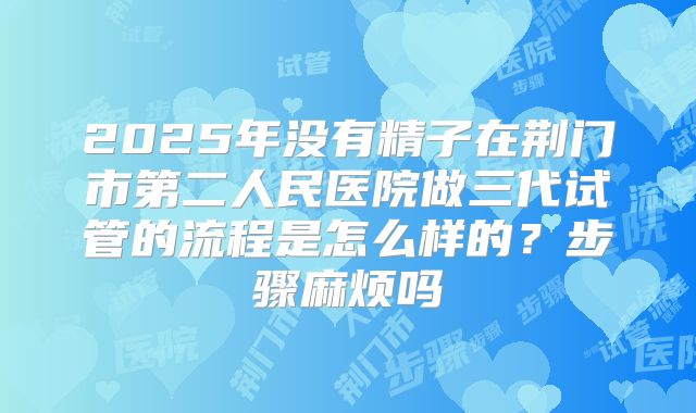 2025年没有精子在荆门市第二人民医院做三代试管的流程是怎么样的？步骤麻烦吗