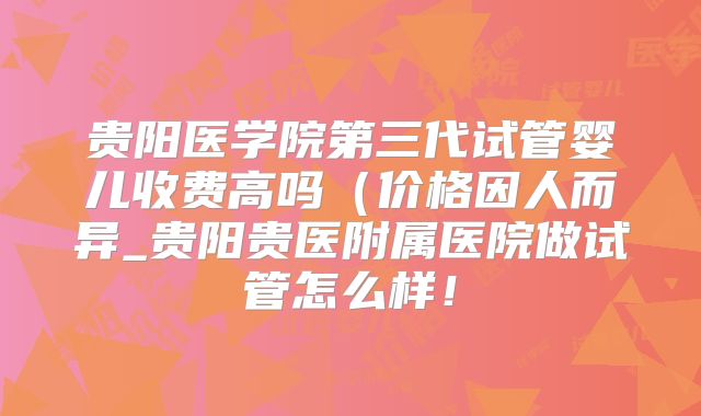 贵阳医学院第三代试管婴儿收费高吗（价格因人而异_贵阳贵医附属医院做试管怎么样！