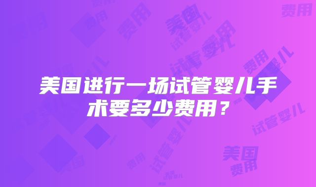 美国进行一场试管婴儿手术要多少费用?
