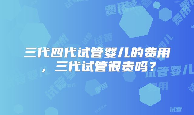 三代四代试管婴儿的费用，三代试管很贵吗？