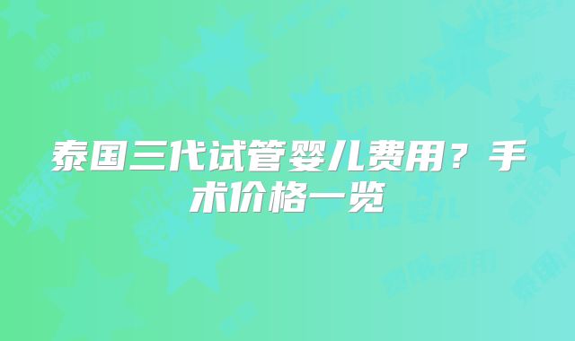 泰国三代试管婴儿费用？手术价格一览