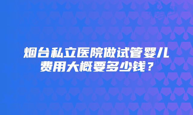 烟台私立医院做试管婴儿费用大概要多少钱？