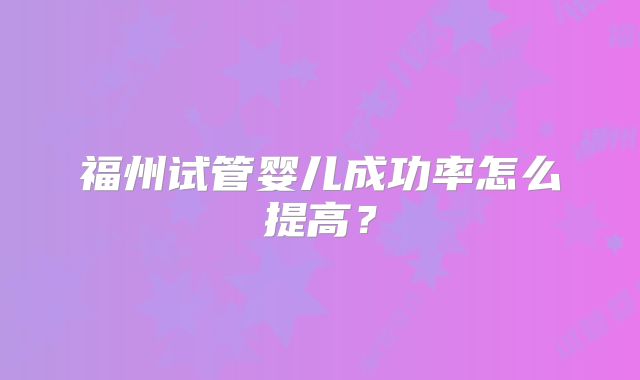 福州试管婴儿成功率怎么提高？