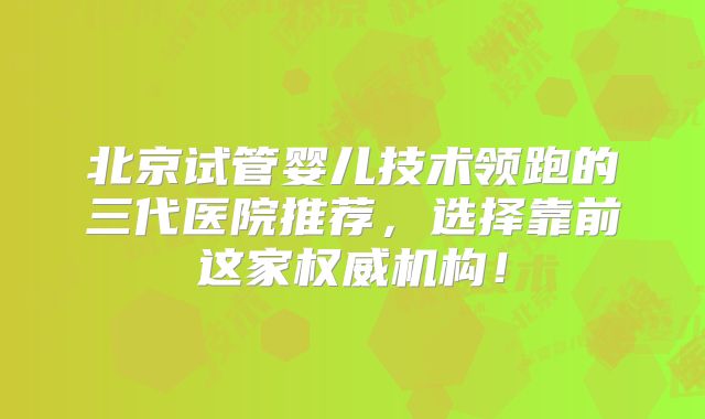 北京试管婴儿技术领跑的三代医院推荐，选择靠前这家权威机构！