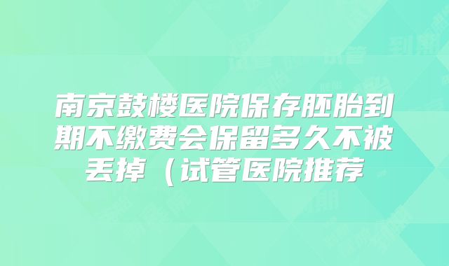 南京鼓楼医院保存胚胎到期不缴费会保留多久不被丢掉（试管医院推荐