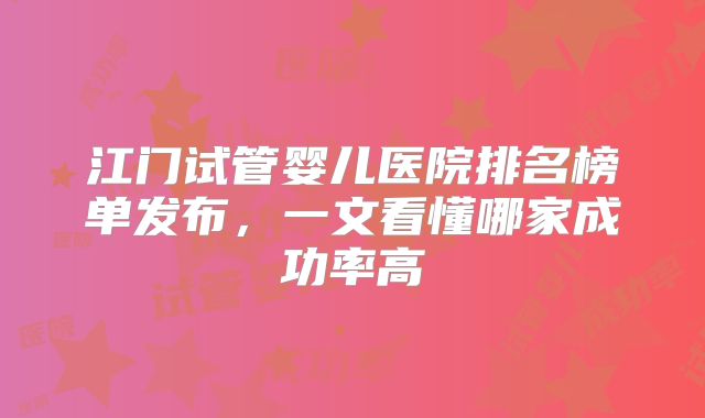 江门试管婴儿医院排名榜单发布，一文看懂哪家成功率高