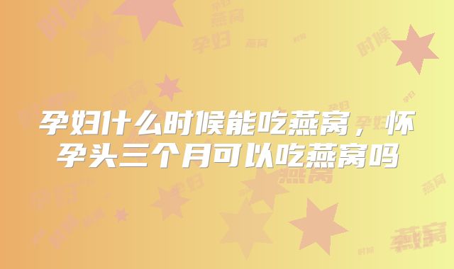 孕妇什么时候能吃燕窝，怀孕头三个月可以吃燕窝吗